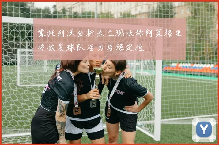 蒙托利沃分析米兰现状称阿莱格里将恢复球队活力与稳定性