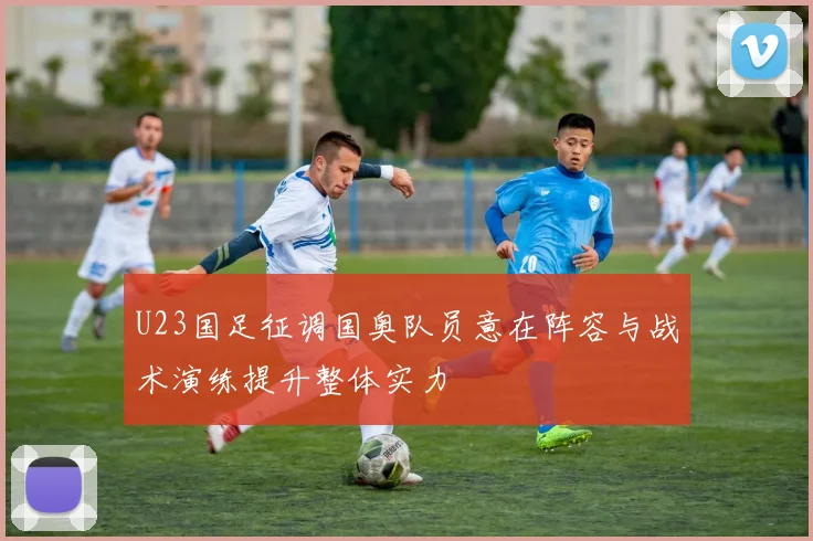 U23国足征调国奥队员意在阵容与战术演练提升整体实力