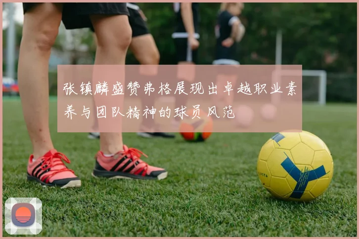 张镇麟盛赞弗格展现出卓越职业素养与团队精神的球员风范