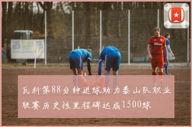 瓦科第88分钟进球助力泰山队职业联赛历史性里程碑达成1500球