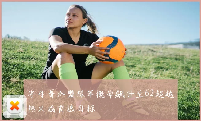 字母哥加盟绿军概率飙升至62超越热火成首选目标