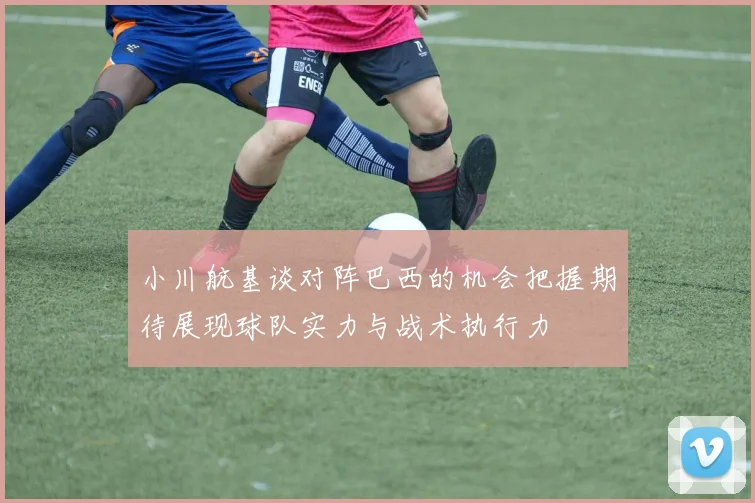 小川航基谈对阵巴西的机会把握期待展现球队实力与战术执行力