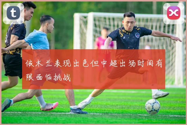 依木兰表现出色但中超出场时间有限面临挑战