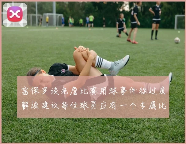 富保罗谈老詹比赛用球事件称过度解读建议每位球员应有一个专属比赛用球