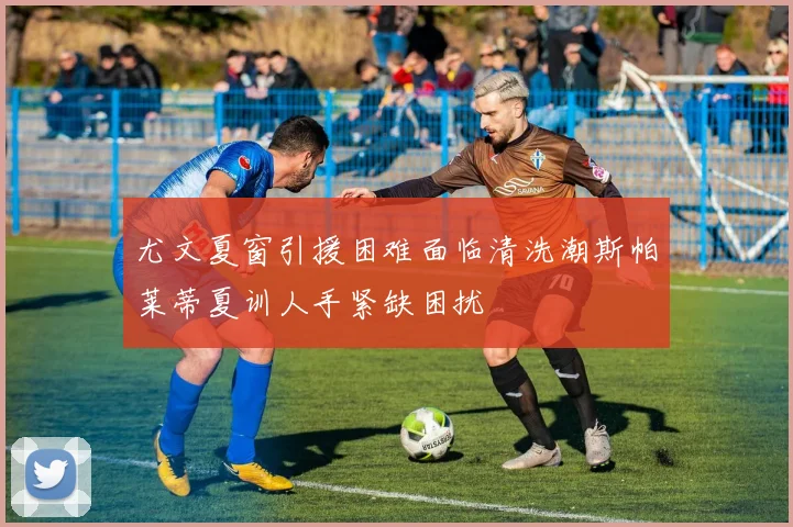 尤文夏窗引援困难面临清洗潮斯帕莱蒂夏训人手紧缺困扰