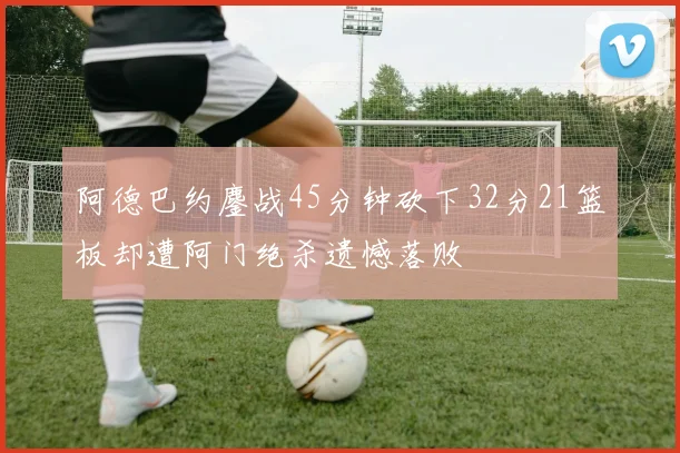 阿德巴约鏖战45分钟砍下32分21篮板却遭阿门绝杀遗憾落败