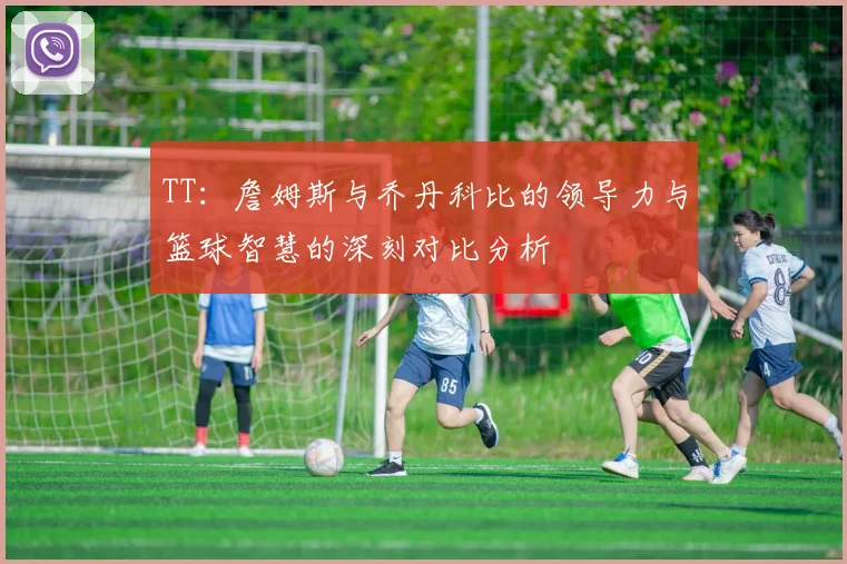 TT：詹姆斯与乔丹科比的领导力与篮球智慧的深刻对比分析
