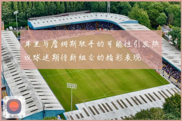 库里与詹姆斯联手的可能性引发热议球迷期待新组合的精彩表现