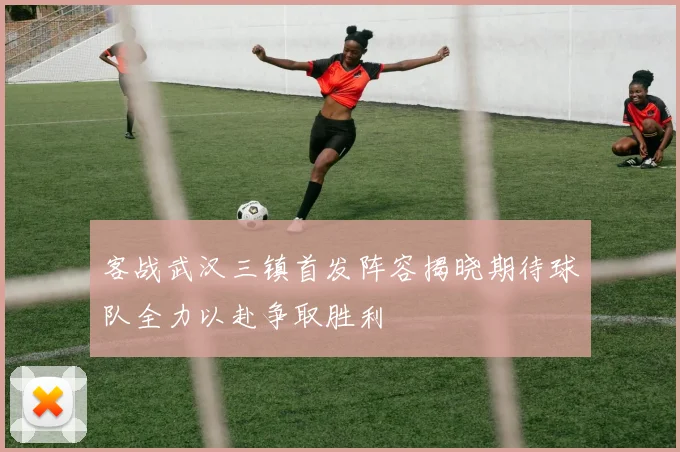 客战武汉三镇首发阵容揭晓期待球队全力以赴争取胜利