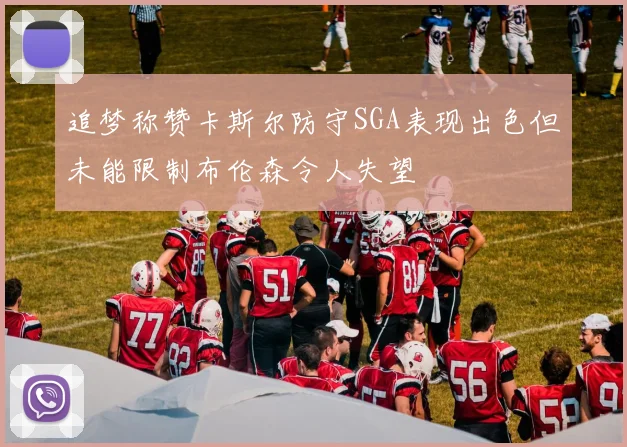 追梦称赞卡斯尔防守SGA表现出色但未能限制布伦森令人失望