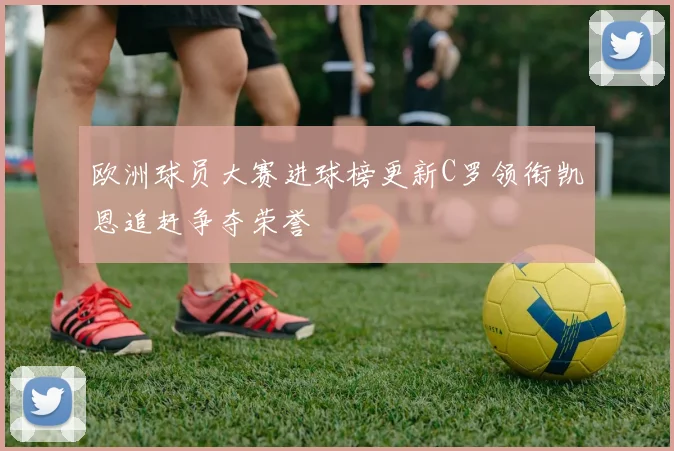 欧洲球员大赛进球榜更新C罗领衔凯恩追赶争夺荣誉
