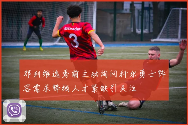 邓利维选秀前主动询问科尔勇士阵容需求锋线人才紧缺引关注