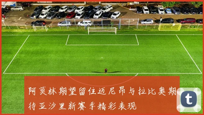 阿莫林期望留住迈尼昂与拉比奥期待亚沙里新赛季精彩表现