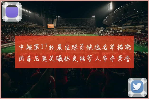 中超第17轮最佳球员候选名单揭晓热菲尼奥吴曦林良铭等人争夺荣誉