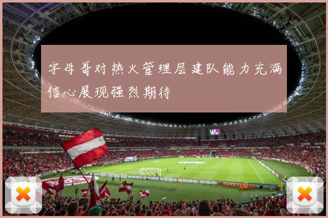 字母哥对热火管理层建队能力充满信心展现强烈期待