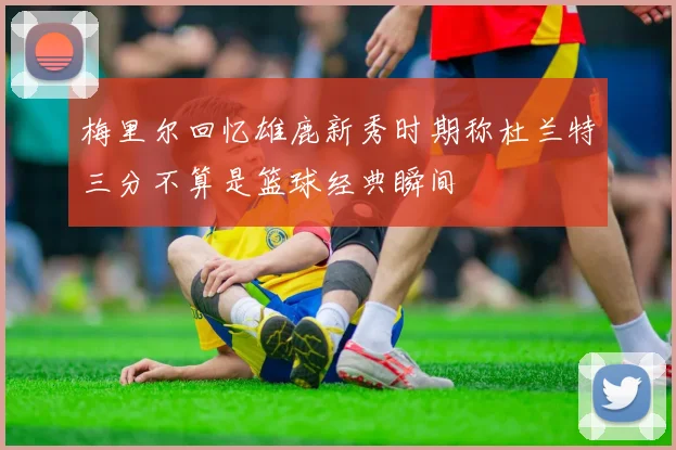 梅里尔回忆雄鹿新秀时期称杜兰特三分不算是篮球经典瞬间