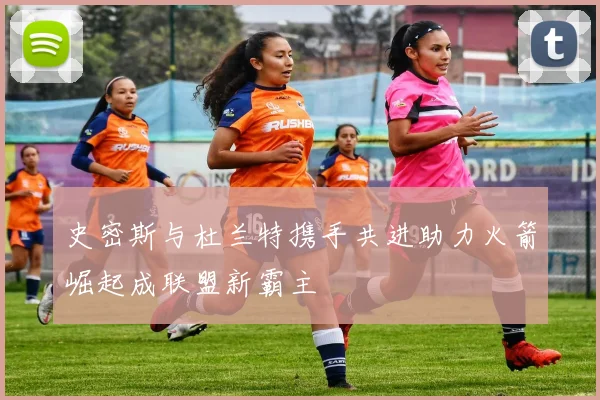 史密斯与杜兰特携手共进助力火箭崛起成联盟新霸主