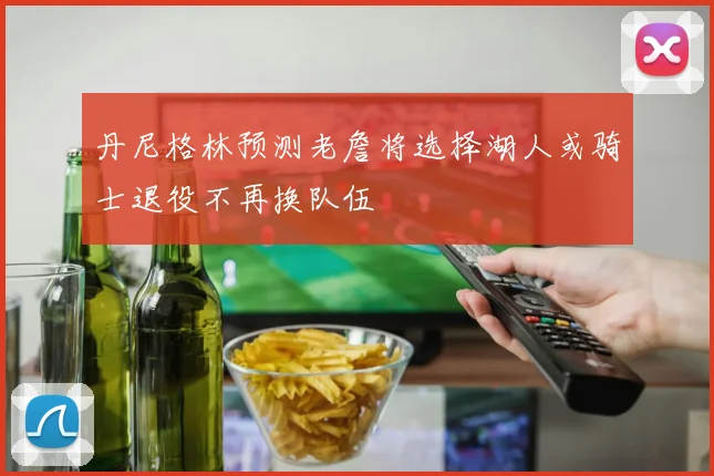 丹尼格林预测老詹将选择湖人或骑士退役不再换队伍